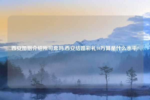西安婚姻介绍所可靠吗,西安结婚彩礼10万算是什么水平?